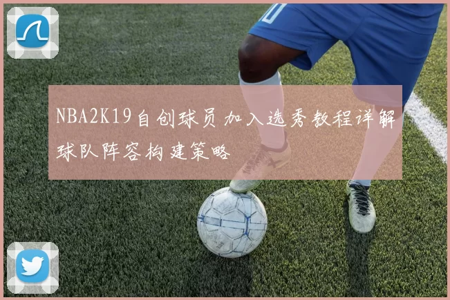 NBA2K19自创球员加入选秀教程详解球队阵容构建策略