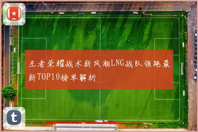 王者荣耀战术新风潮LNG战队领跑最新TOP10榜单解析