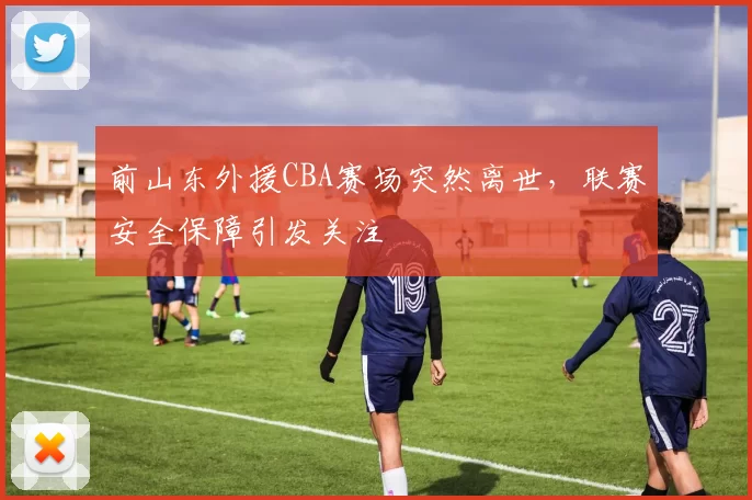 前山东外援CBA赛场突然离世，联赛安全保障引发关注
