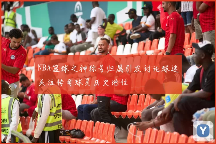 NBA篮球之神称号归属引发讨论球迷关注传奇球员历史地位