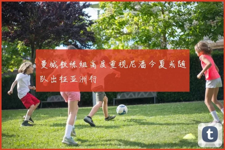 曼城教练组高度重视尼潘今夏或随队出征亚洲行