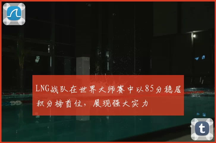 LNG战队在世界大师赛中以85分稳居积分榜首位，展现强大实力