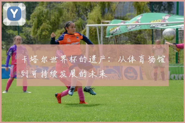 卡塔尔世界杯的遗产:从体育场馆到可持续发展的未来