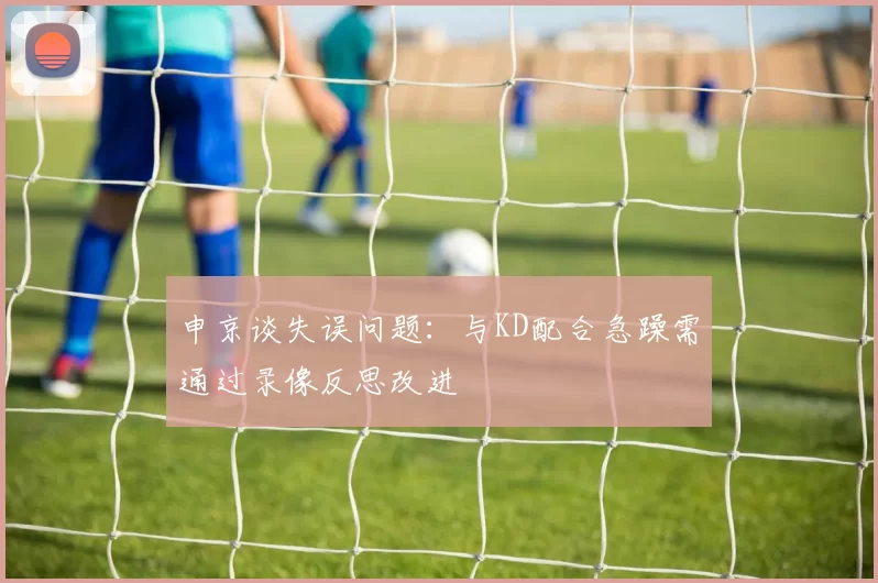 申京谈失误问题:与KD配合急躁需通过录像反思改进