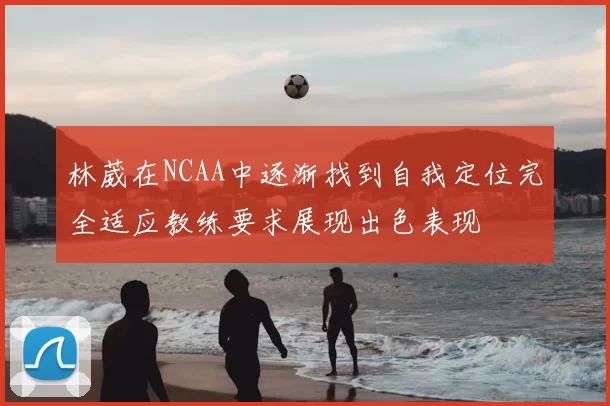 林葳在NCAA中逐渐找到自我定位完全适应教练要求展现出色表现