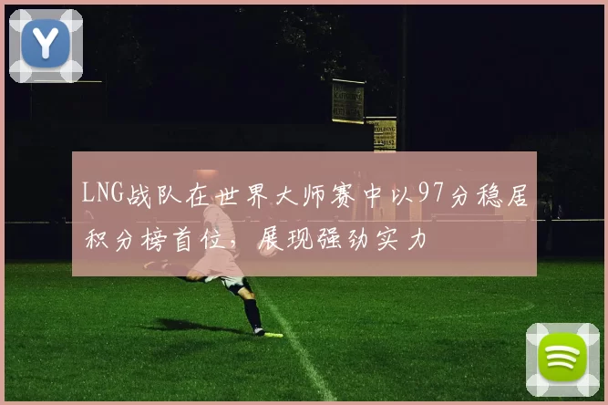 LNG战队在世界大师赛中以97分稳居积分榜首位,展现强劲实力