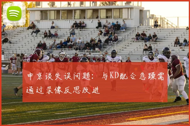 申京谈失误问题:与KD配合急躁需通过录像反思改进