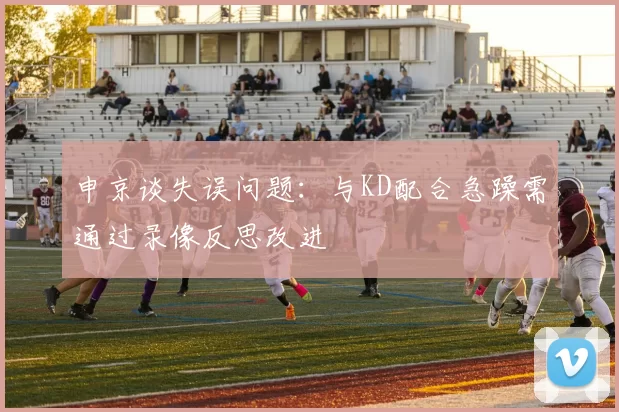 申京谈失误问题:与KD配合急躁需通过录像反思改进