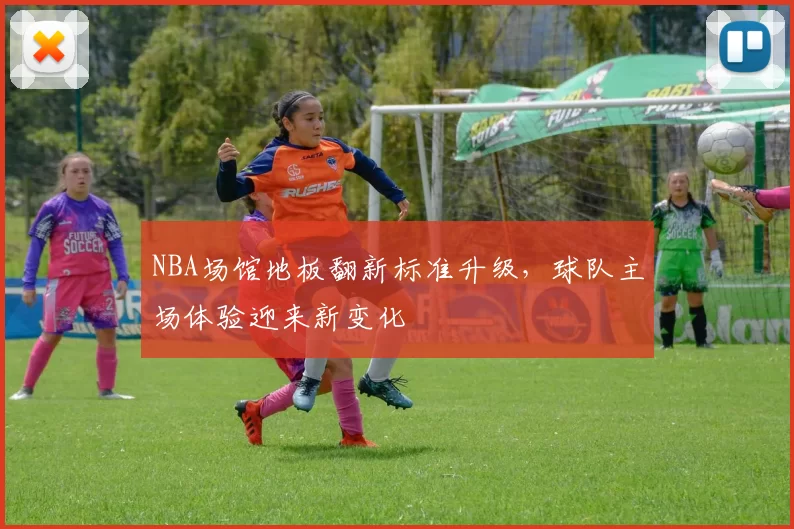 NBA场馆地板翻新标准升级,球队主场体验迎来新变化