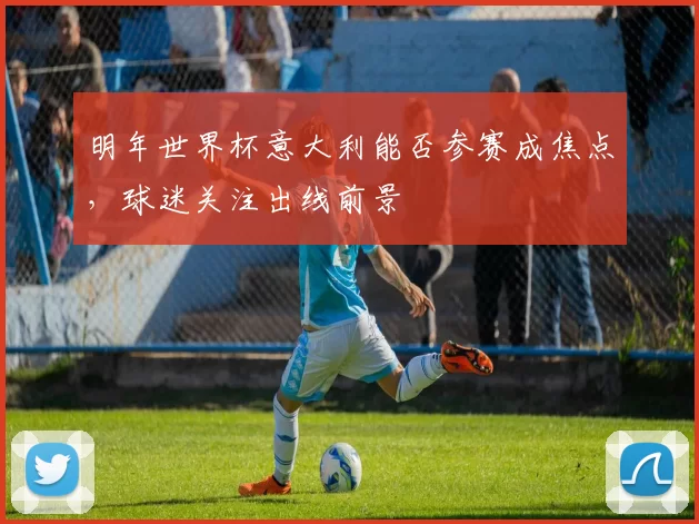 明年世界杯意大利能否参赛成焦点,球迷关注出线前景