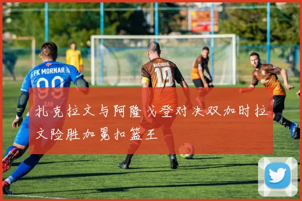 扎克拉文与阿隆戈登对决双加时拉文险胜加冕扣篮王
