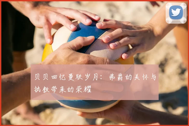 贝贝回忆曼联岁月:弗爵的关怀与执教带来的荣耀