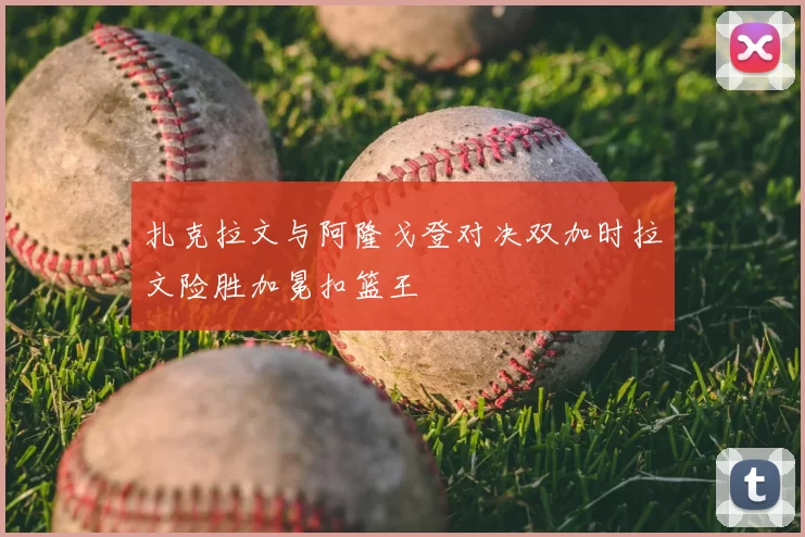 扎克拉文与阿隆戈登对决双加时拉文险胜加冕扣篮王