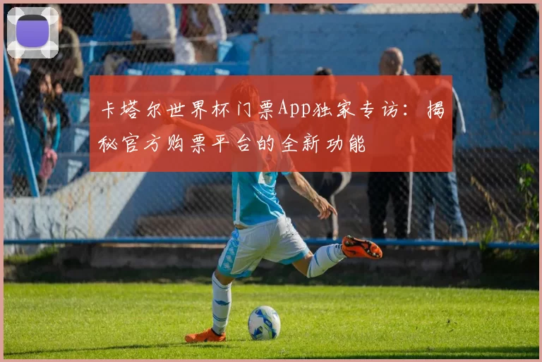 卡塔尔世界杯门票App独家专访:揭秘官方购票平台的全新功能