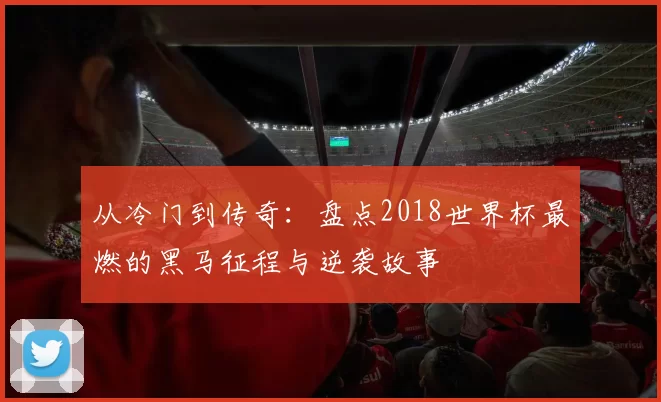 从冷门到传奇：盘点2018世界杯最燃的黑马征程与逆袭故事