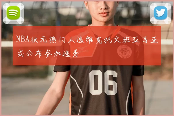 NBA状元热门人选维克托文班亚马正式公布参加选秀