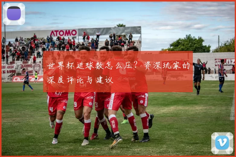 世界杯进球数怎么压?资深玩家的深度评论与建议