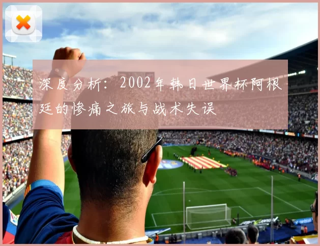 深度分析:2002年韩日世界杯阿根廷的惨痛之旅与战术失误
