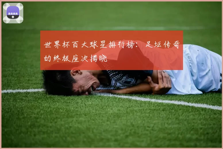 世界杯百大球星排行榜：足坛传奇的终极座次揭晓