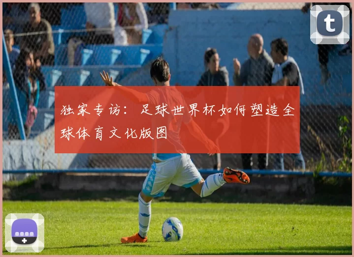 独家专访:足球世界杯如何塑造全球体育文化版图
