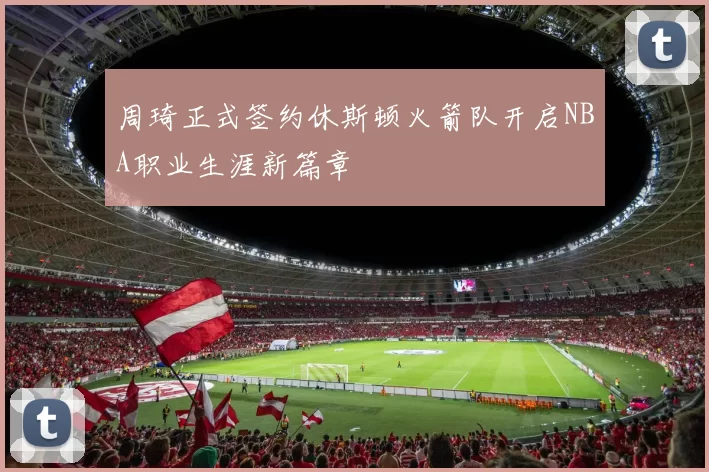 周琦正式签约休斯顿火箭队开启NBA职业生涯新篇章