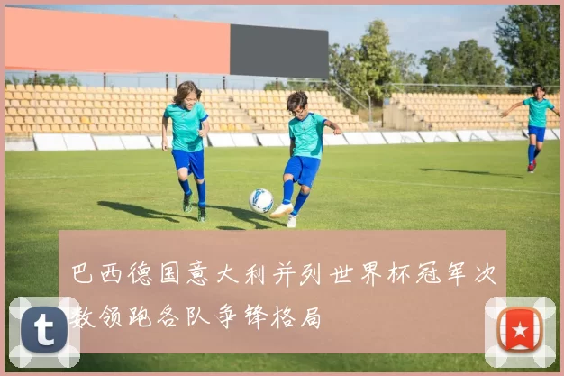 巴西德国意大利并列世界杯冠军次数领跑各队争锋格局
