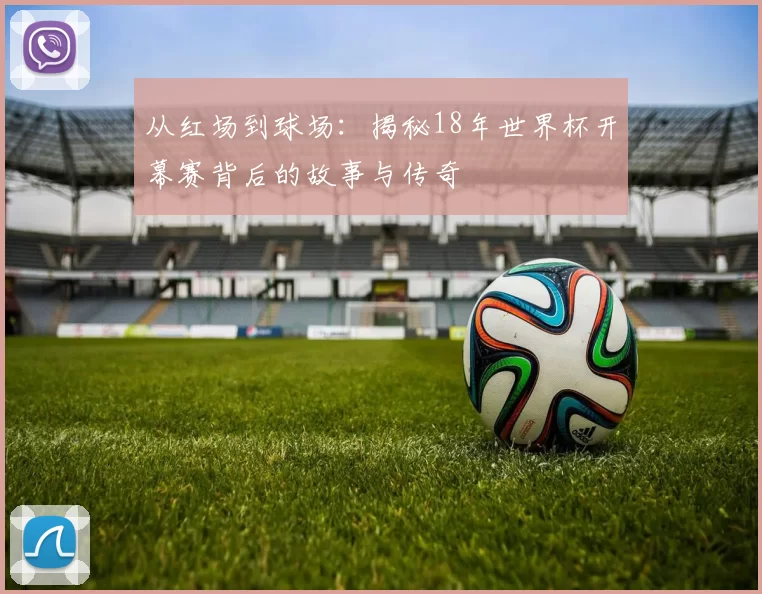 从红场到球场：揭秘18年世界杯开幕赛背后的故事与传奇