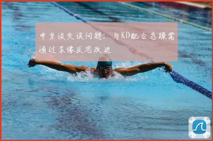 申京谈失误问题:与KD配合急躁需通过录像反思改进