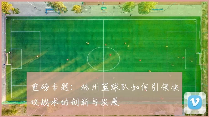 重磅专题：杭州篮球队如何引领快攻战术的创新与发展