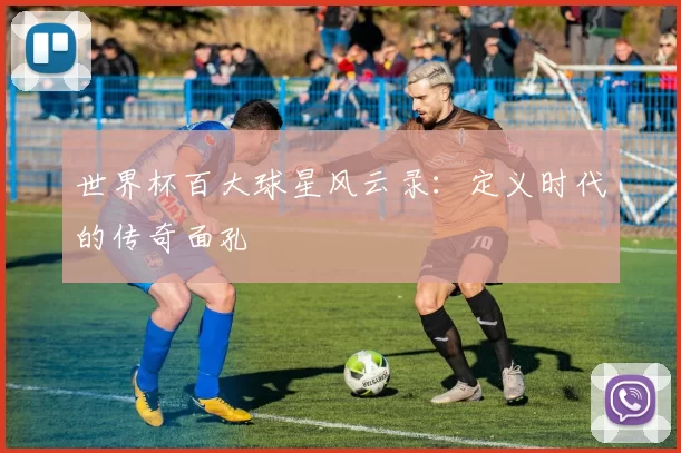 世界杯百大球星风云录：定义时代的传奇面孔