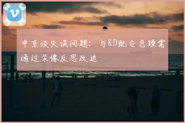 申京谈失误问题：与KD配合急躁需通过录像反思改进