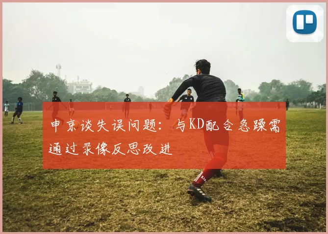 申京谈失误问题：与KD配合急躁需通过录像反思改进
