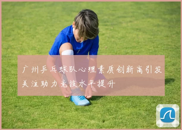 广州乒乓球队心理素质创新高引发关注助力竞技水平提升