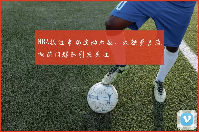 NBA投注市场波动加剧,大额资金流向热门球队引发关注