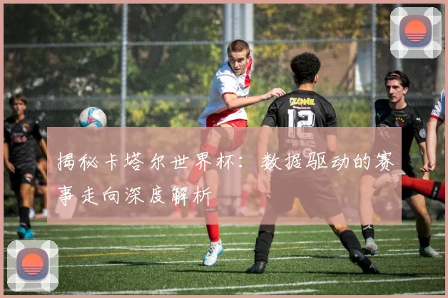 揭秘卡塔尔世界杯:数据驱动的赛事走向深度解析