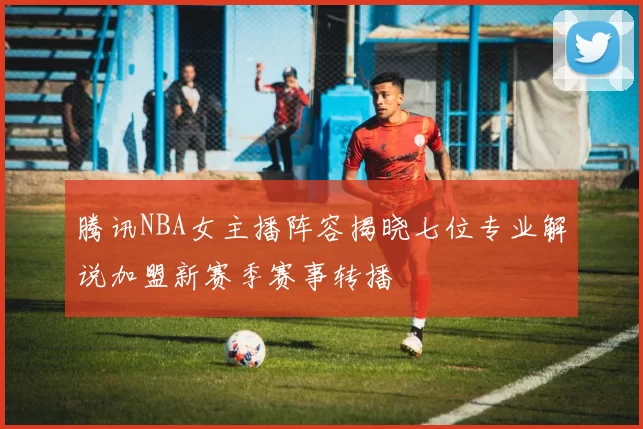 腾讯NBA女主播阵容揭晓七位专业解说加盟新赛季赛事转播