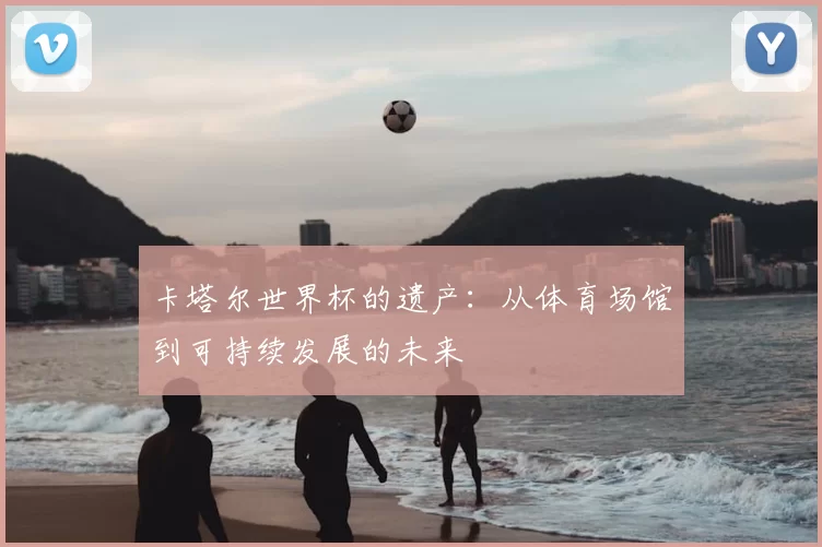 卡塔尔世界杯的遗产：从体育场馆到可持续发展的未来