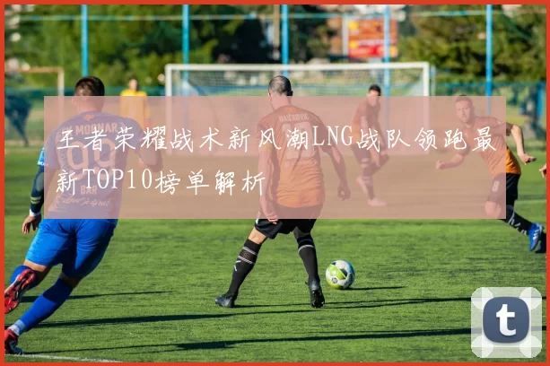王者荣耀战术新风潮LNG战队领跑最新TOP10榜单解析