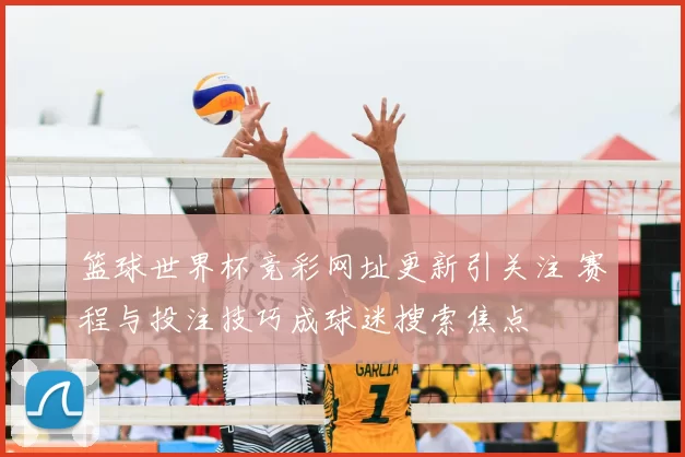 篮球世界杯竞彩网址更新引关注 赛程与投注技巧成球迷搜索焦点