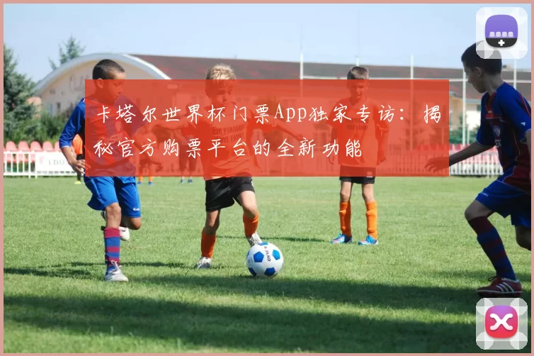 卡塔尔世界杯门票App独家专访:揭秘官方购票平台的全新功能