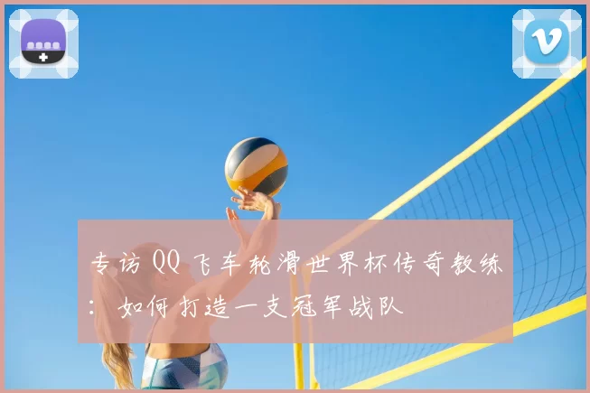 专访 QQ 飞车轮滑世界杯传奇教练:如何打造一支冠军战队