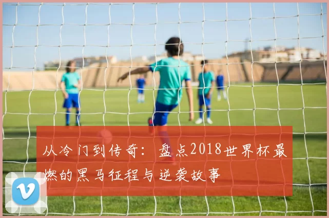 从冷门到传奇:盘点2018世界杯最燃的黑马征程与逆袭故事