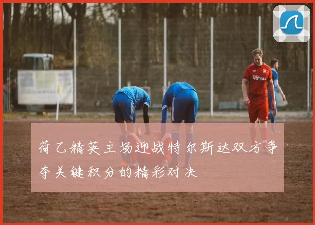 荷乙精英主场迎战特尔斯达双方争夺关键积分的精彩对决