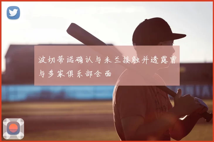 波切蒂诺确认与米兰接触并透露曾与多家俱乐部会面