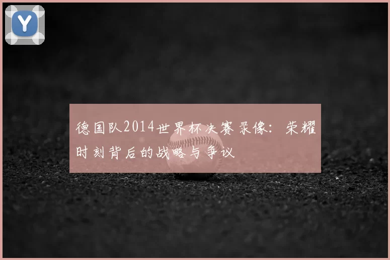 德国队2014世界杯决赛录像：荣耀时刻背后的战略与争议