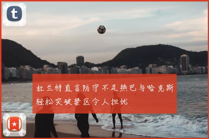 杜兰特直言防守不足热巴与哈克斯轻松突破禁区令人担忧