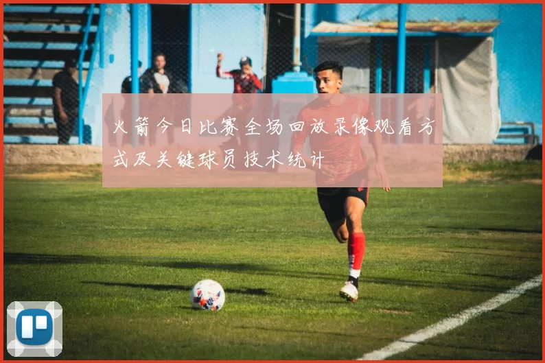 火箭今日比赛全场回放录像观看方式及关键球员技术统计