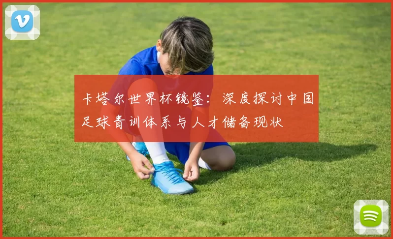 卡塔尔世界杯镜鉴：深度探讨中国足球青训体系与人才储备现状