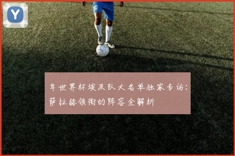 年世界杯埃及队大名单独家专访:萨拉赫领衔的阵容全解析