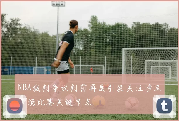 NBA裁判争议判罚再度引发关注涉及多场比赛关键节点
